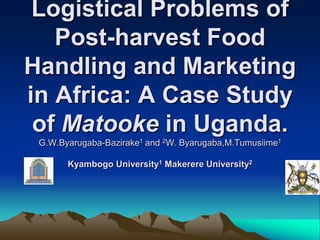 Logistical Problems of
   Post-harvest Food
Handling and Marketing
in Africa: A Case Study
 of Matooke in Uganda.
 G.W.Byarugaba-Bazirake1 and 2W. Byarugaba,M.Tumusiime1

       Kyambogo University1 Makerere University2
 
