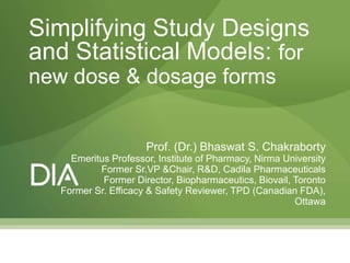 Prof. (Dr.) Bhaswat S. Chakraborty
Emeritus Professor, Institute of Pharmacy, Nirma University
Former Sr.VP &Chair, R&D, Cadila Pharmaceuticals
Former Director, Biopharmaceutics, Biovail, Toronto
Former Sr. Efficacy & Safety Reviewer, TPD (Canadian FDA),
Ottawa
Simplifying Study Designs
and Statistical Models: for
new dose & dosage forms
 