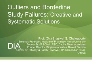 Prof. (Dr.) Bhaswat S. Chakraborty
Emeritus Professor, Institute of Pharmacy, Nirma University
Former Sr.VP &Chair, R&D, Cadila Pharmaceuticals
Former Director, Biopharmaceutics, Biovail, Toronto
Former Sr. Efficacy & Safety Reviewer, TPD (Canadian FDA),
Ottawa
Outliers and Borderline
Study Failures: Creative and
Systematic Solutions
 