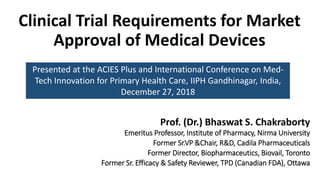 Clinical Trial Requirements for Market
Approval of Medical Devices
Prof. (Dr.) Bhaswat S. Chakraborty
Emeritus Professor, Institute of Pharmacy, Nirma University
Former Sr.VP &Chair, R&D, Cadila Pharmaceuticals
Former Director, Biopharmaceutics, Biovail, Toronto
Former Sr. Efficacy & Safety Reviewer, TPD (Canadian FDA), Ottawa
Presented at the ACIES Plus and International Conference on Med-
Tech Innovation for Primary Health Care, IIPH Gandhinagar, India,
December 27, 2018
 