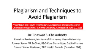 Plagiarism and Techniques to
Avoid Plagiarism
Dr. Bhaswat S. Chakraborty
Emeritus Professor, Institute of Pharmacy, Nirma University
Former Senior VP & Chair, R&D Core Committee, Cadila Pharma
Former Senior Reviewer, TPD Health Canada (Canadian FDA)
 