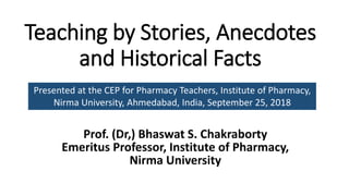 Teaching by Stories, Anecdotes
and Historical Facts
Prof. (Dr,) Bhaswat S. Chakraborty
Emeritus Professor, Institute of Pharmacy,
Nirma University
Presented at the CEP for Pharmacy Teachers, Institute of Pharmacy,
Nirma University, Ahmedabad, India, September 25, 2018
 
