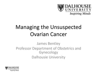 Managing the Unsuspected
Ovarian Cancer
James Bentley
Professor Department of Obstetrics and
Gynecology
Dalhousie University
 