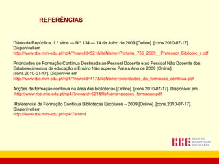 REFERÊNCIAS Diário da República, 1.ª série — N.º 134 — 14 de Julho de 2009 [Online]. [cons.2010-07-17]. Disponível em  http://www.rbe.min-edu.pt/np4/?newsId=521&fileName=Portaria_756_2009__Professor_Bibliotec_r.pdf Prioridades de Formação Contínua Destinada ao Pessoal Docente e ao Pessoal Não Docente dos Estabelecimentos de educação e Ensino Não superior Para o Ano de 2009 [Online]. [cons.2010-07-17]. Disponível em  http://www.rbe.min-edu.pt/np4/?newsId=417&fileName=prioridades_da_formacao_continua.pdf Acções de formação contínua na área das bibliotecas [Online]. [cons.2010-07-17]. Disponível em http://www.rbe.min-edu.pt/np4/?newsId=521&fileName=accoes_formacao.pdf   Referencial de Formação Contínua Bibliotecas Escolares – 2009 [Online]. [cons.2010-07-17]. Disponível em http://www.rbe.min-edu.pt/np4/79.html 