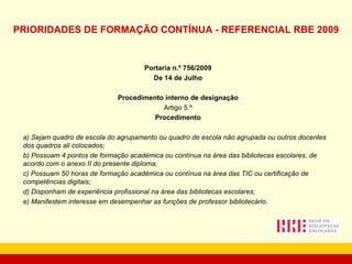 PRIORIDADES DE FORMAÇÃO CONTÍNUA - REFERENCIAL RBE 2009   Portaria n.º 756/2009 De 14 de Julho Procedimento interno de designação Artigo 5.º Procedimento a) Sejam quadro de escola do agrupamento ou quadro de escola não agrupada ou outros docentes dos quadros ali colocados; b) Possuam 4 pontos de formação académica ou contínua na área das bibliotecas escolares, de acordo com o anexo II do presente diploma; c) Possuam 50 horas de formação académica ou contínua na área das TIC ou certificação de competências digitais; d) Disponham de experiência profissional na área das bibliotecas escolares; e) Manifestem interesse em desempenhar as funções de professor bibliotecário. 