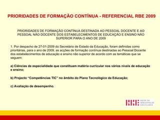 PRIORIDADES DE FORMAÇÃO CONTÍNUA - REFERENCIAL RBE 2009 PRIORIDADES DE FORMAÇÃO CONTÍNUA DESTINADA AO PESSOAL DOCENTE E AO PESSOAL NÃO DOCENTE DOS ESTABELECIMENTOS DE EDUCAÇÃO E ENSINO NÃO SUPERIOR PARA O ANO DE 2009 1. Por despacho de 27-01-2009 do Secretário de Estado da Educação, foram definidas como prioritárias, para o ano de 2009, as acções de formação contínua destinadas ao Pessoal Docente dos estabelecimentos de educação e ensino não superior de acordo com as temáticas que se seguem: a) Ciências de especialidade que constituam matéria curricular nos vários níveis de educação e ensino;    b) Projecto “Competências TIC” no âmbito do Plano Tecnológico da Educação; c) Avaliação de desempenho. 