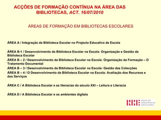 ÁREAS DE FORMAÇÃO EM BIBLIOTECAS ESCOLARES ÁREA A / Integração da Biblioteca Escolar no Projecto Educativo de Escola ÁREA B-1 / Desenvolvimento da Biblioteca Escolar na Escola: Organização e Gestão da Biblioteca Escolar ÁREA B – 2 / Desenvolvimento da Biblioteca Escolar na Escola: Organização da Formação – O Tratamento Documental ÁREA B – 3 / Desenvolvimento da Biblioteca Escolar na Escola: Gestão das Colecções ÁREA B – 4 / O Desenvolvimento da Biblioteca Escolar na Escola: Avaliação dos Recursos e dos Serviços ÁREA C / A Biblioteca Escolar e as literacias do século XXI – Leitura e Literacia ÁREA D / A Biblioteca Escolar e os ambientes digitais ACÇÕES DE FORMAÇÃO CONTÍNUA NA ÁREA DAS BIBLIOTECAS,  ACT. 16/07/2010 