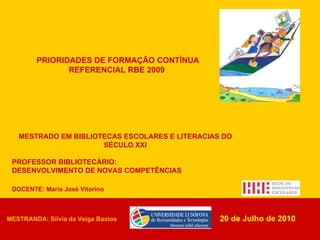 DOCENTE: Maria José Vitorino PRIORIDADES DE FORMAÇÃO CONTÍNUA REFERENCIAL RBE 2009   20 de Julho de 2010 MESTRADO EM BIBLIOTECAS ESCOLARES E LITERACIAS DO SÉCULO XXI PROFESSOR BIBLIOTECÁRIO:  DESENVOLVIMENTO DE NOVAS COMPETÊNCIAS MESTRANDA: Sílvia da Veiga Bastos 