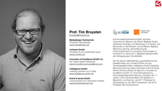 Prof. Tim Bruysten
bruysten@richtwert.eu
Mediadesign Hochschule
Prodekan Gamedesign
www.mediadesign.de
richtwert GmbH
thinktank for an accelerated future
www.richtwert.eu
Innovation & Excellence GmbH i.G.
we create digital enterprises
www.innovation-and-excellence.com
intelligence GmbH
creating business out of data
www.intelligence-gmbh.de
brand & sense GmbH
communication for networked markets
www.brandandsense.com
Kommunikationswissenschaftler, Gründer,
Unternehmer, Mitautor der Bitkom BigData Studie,
Zahlreiche Vorträge und Workshops in Industrie und
Wirtschaft zu Gamiﬁcation, Social Media, BigData,
Machine-Learning; Akkreditierung als
Forschungsinstitut für innovative Technologien in
Frankreich im Jahre 2011, Mittelstandsbotschafter
der Verlagsgruppe Handelsblatt.
Seit 20 Jahren selbstständig; geschäftsführender
Gesellschafter der richtwert GmbH mit den
Tochtergesellschaften intelligence GmbH (BigData,
Machine-Learning, Deep-Learning), brand & sense
GmbH (Kommunikation & Agentur), innovation &
excellence GmbH i.G. (Innovationsberatung,
Technologiefolgenabschätzung, Change); seit 11
Jahren in der Hochschullehre mit Stationen in
Maastricht und Aachen, seit 2011 Professor für
Gamedesign an der MD.H Düsseldorf, seit 2013
Prodekan des Fachbereichs.
 