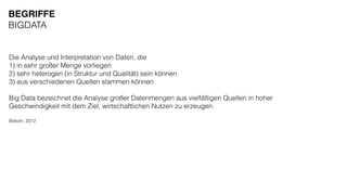 Die Analyse und Interpretation von Daten, die
1) in sehr großer Menge vorliegen
2) sehr heterogen (in Struktur und Qualität) sein können
3) aus verschiedenen Quellen stammen können
Big Data bezeichnet die Analyse großer Datenmengen aus vielfältigen Quellen in hoher
Geschwindigkeit mit dem Ziel, wirtschaftlichen Nutzen zu erzeugen.
Bitkom, 2012
BEGRIFFE
BIGDATA
 