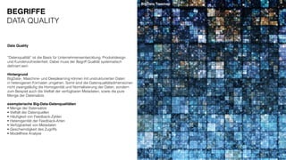 “Datenqualität” ist die Basis für Unternehmensentwicklung, Produktdesign
und Kundenzufriedenheit. Dabei muss der Begriff Qualität systematisch
deﬁniert sein.
Hintergrund
BigData-, Maschine- und Deeplearning können mit unstrukturierten Daten
in heterogenen Formaten umgehen. Somit sind die Datenqualitätsdimensionen
nicht zwangsläuﬁg die Homogenität und Normalisierung der Daten, sondern
zum Beispiel auch die Vielfalt der verfügbaren Metadaten, sowie die pure
Menge der Datensätze.
exemplarische Big-Data-Datenqualitäten
• Menge der Datensätze
• Vielfalt der Datenquellen
• Häuﬁgkeit von Feedback-Zyklen
• Heterogenität der Feedback-Arten
• Verfügbarkeit von Metadaten
• Geschwindigkeit des Zugriffs
• Modellfreie Analyse
Data Quality
BigData Treemap
BEGRIFFE
DATA QUALITY
 
