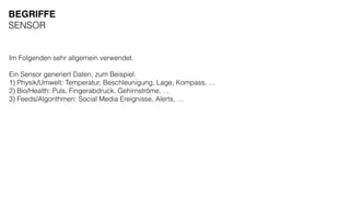 Im Folgenden sehr allgemein verwendet.
Ein Sensor generiert Daten, zum Beispiel:
1) Physik/Umwelt: Temperatur, Beschleunigung, Lage, Kompass, …
2) Bio/Health: Puls, Fingerabdruck, Gehirnströme, …
3) Feeds/Algorithmen: Social Media Ereignisse, Alerts, …
BEGRIFFE
SENSOR
 