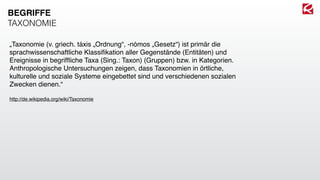 „Taxonomie (v. griech. táxis „Ordnung“, -nómos „Gesetz“) ist primär die
sprachwissenschaftliche Klassiﬁkation aller Gegenstände (Entitäten) und
Ereignisse in begrifﬂiche Taxa (Sing.: Taxon) (Gruppen) bzw. in Kategorien.
Anthropologische Untersuchungen zeigen, dass Taxonomien in örtliche,
kulturelle und soziale Systeme eingebettet sind und verschiedenen sozialen
Zwecken dienen.“
http://de.wikipedia.org/wiki/Taxonomie
BEGRIFFE
TAXONOMIE
 