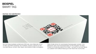 Use-Case: mcs Label-Standard
Der mcs Indent-Aufkleber enthält einen QR-Code, einen Webcode und ist
mit NFC oder RFID erweiterbar. Der Aufkleber verweist zunächst auf den
mcs-Ident-Server und kann über diesen verschiedene Inhalte zurückgeben.
BEISPIEL
SMART TAG
Diese Inhalte können für verschiedene Nutzergruppen variieren. mcs-
Mitarbeiter sehen das Produktdatenblatt und ihre Aufgaben mit diese
Produkt, ein Endkunde bekommt ein Video – und wenn er auf einer Messe
ist, zusätzlich eine Kaffee-Einladung auf dem Stand des mcs-Kunden.
 