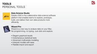 Data Science Studio
Dataiku DSS is the collaborative data science software
platform that enables teams to explore, prototype,
build, and deliver their own data products more
efﬁciently
Wizard Pro
Wizard is a new way to analyze data on your Mac.
No programming, no typing. Just click and explore.
• Elegant graphical results
• Instantaneous statistical tests
• Advanced multivariate modeling
• Interpret models with ease
• Flexible import and export
TOOLS
PERSONAL TOOLS
 