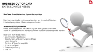 BUSINESS OUT OF DATA
DATENSCHÄTZE HEBEN
Machine-Learning kann eingesetzt werden, um Unregelmäßigkeiten  
in beliebigen größeren Datenmengen zu ﬁnden.
Anwendungsmöglichkeiten
Diese Technologie kann zur Erkennung von Betrugsversuchen oder 
-fällen in Datenströmen mit wertschöpfenden Transaktionen eingesetzt werden.
Dies kann zum Beispiel sein:
• Gewinnspiele, Quizze usw.
• Bestellungen & Abrechnungen in Shops
• Login-Versuche
• Service- & Versicherungsfälle
• Kommentar-Spam
• Bewertungs-Betrug
• usw. usf.
UseCase: Fraud Detection, Spam-Recognition
 