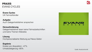 Evans Cycles
UK Fahrradhändler
Aufgabe
Auch Gelegenheitsfahrer ansprechen
Herausforderung
Gelegenheitsfahrer lesen keine Fahrradzeitschriften
und keine Themen-Websites
Lösung
Hochpersonalisierte Werbung auf News-Seiten
Ergebnis
Kosten pro Akquisition: -47%
Umsatzsteigerung +80%
PRAXIS
EVANS CYCLES
Quelle: Absatzwirtschaft
 
