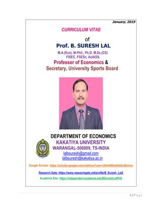 1 | P a g e
January, 2019
CURRICULUM VITAE
of
Prof. B. SURESH LAL
M.A.(Eco), M.Phil., Ph.D, M.Sc.(CS)
FISEC, FSESc, AcIASS.
Professor of Economics &
Secretary, University Sports Board
DEPARTMENT OF ECONOMICS
KAKATIYA UNIVERSITY
WARANGAL-506009, TS-INDIA
lalbsuresh@gmail.com
lalbsuresh@kakatiya.ac.in
Google Scholar: https://scholar.google.com/citations?user=2HwHN0oAAAAJ&hl=en
Research Gate: https://www.researchgate.net/profile/B_Suresh_Lal2
Academia Edu: https://independent.academia.edu/BSureshLalPhD
 