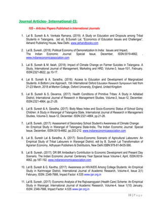 11 | P a g e
Journal Articles- International-II:
105 – Articles/ Papers Published in International Journals
1. Lal B. Suresh & A. Venkata Ramana, (2019): A Study on Education and Dropouts among Tribal
Students in Telangana, (ed al), B.Suresh Lal, “Economics of Education Issues and Challenges”,
Akhand Publishing House, New Delhi. www.akhandbooks.com
2. Lal B. Suresh, (2018): Political Economy of Demonetization In India: Issues and Impact,
The Indian Economic Journal: Special Issue, December, ISSN:0019-4662, .
www.indianeconomicassociation.com
3. Lal B. Suresh & M. Ilaiah, (2018): Impact of Climate Change on Farmer Suicides in Telangana- A
Study, International Journal of Management, Marketing and HRD, Volume-3, Issue-10/1, February.
ISSN:2321-8622, pp.10-17.
4. Lal B. Suresh & A. Saradha, (2018): Access to Education and Development of Marginalized
Students: A Bottom Line Approach, 15th International Oxford Education Research Symposium held from
21-23 March, 2018 at Merton College, Oxford University, England, United Kingdom
5. Lal B. Suresh & S. Devanna, (2017): Health Conditions of Primitive Tribes: A Study in Adilabad
District, International Journal of Research in Management Studies, Volume-3, Issue-12, December.
ISSN:2321-4864, pp.21-26.
6. Lal B. Suresh & A. Saradha, (2017): Body Mass Index and Socio-Economic Status of School Going
Children: A Study in Warangal of Telangana State, International Journal of Research in Management
Studies, Volume-3, Issue-12, December. ISSN:2321-4864, pp.21-26.
7. Lal B. Suresh, (2017): Assessment of Secondary School Student’s Awareness of Climate Change:
An Empirical Study in Warangal of Telangana State-India, The Indian Economic Journal: Special
Issue, December, ISSN:0019-4662, pp.202-212. www.indianeconomicassociation.com
8. Lal B, Suresh Lal & Saradha, A, (2017): Socio-Economic Scenario of Agricultural Labourers: An
Empirical Study of Tribal Labourers in Warangal District, edt by B. Suresh Lal Transformation of
Agrarian Economy, Adhyayan Publishers & Distributors, New Delhi.ISBN:978-81-8435-566.
9. Lal B. Suresh, (2017): DR BR Ambedkar’s Contribution to Economic Development and Present Day
Scenario, The Indian Economic Journal: Centenary Year Special Issue Volume-I, April, ISSN:0019-
4662, pp.187-192. www.indianeconomicassociation.com
10. Lal B. Suresh & G. Kavitha, (2017): Awareness on HIV/AIDS Among College Students: An Empirical
Study in Karimnagar District, International Journal of Academic Research, Volume-4, Issue 2(1)
February, ISSN: 2348-7666, Impact Factor: 4.535 www.ijar.org.in
11. Lal B. Suresh, (2017): Economic Analysis of the Rajivaarogyasri (Health Care) Scheme: An Empirical
Study in Warangal, International Journal of Academic Research, Volume-4, Issue 1(10) January,
ISSN: 2348-7666, Impact Factor: 4.535 www.ijar.org.in
 