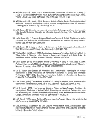 14 | P a g e
33. NTK Naik and Lal B. Suresh, (2013): Impact of Alcohol Consumption on Health and Economy (A
Focus on Mc Dowellization of World); IOSR Journal of Nursing and Health Science (IOSR-JNHS),
Volume-1, Issue-5, Jul-Aug, e-ISSN: 2320–1959, ISSN: 2320–1940, PP 18-23.
34. NTK Naik and Lal B. Suresh, (2013): Economic Analysis of Indian Medical Tourism (International
Healthcare Destination), International Journal of Business Management Economics and Information
Technology,Vol-5, Number-2, July-December.pp.259-277
35. Lal B. Suresh, (2011):Impact of Information and Communication Technologies on Women Empowerment in
India, Journal of Systemics, Cybernetics and Informatics, Volume-9, No-4, pp.17-23. Florida-USA. ISSN:
1690-4524.
36. Lal B. Suresh, (2011): Economic Analysis of Healthcare Services: A Study in Tribal Areas of Andhra
Pradesh – India, International Journal of Health Management and Information (IJHMI) Volume 2,
Number 2, pp. 119-131, ISSN: 2229-3108
37. Lal B. Suresh, (2011): Impact of Pollution on Environment and Health: An Investigation, Inventi Journal of
Water & Environment, Vol.2011, Issue-1, Jan-March, pp.17-21, ISSN: 2229-7766.
38. T.Yadagiri Rao, Lal B.Suresh, (2010): Rural Artisans- Indigenous Technology: An Empirical Study on
Village Potters in Warangal, Indian Journal of Development Research and Social Action: An
International Journal, Volume 5. Number 1• January –December; pp.309-317.
39. Lal B. Suresh, (2010): The Economic Impact Of HIV/AIDS: A Study in Tribal Areas in Andhra
Pradesh, Indian Journal of Millennium Development Studies: An International Journal, Volume 5 •
Numbers 12 • January & June, 2010; pp. 139-146, ISSN: 0973-3981.
40. Lal B. Suresh, (2010):Impact of Information and Communication Technologies on Gender
Development in India, Proceedings of International Conference on Society and Information
Technologies (ICSIT 2010), Organized by International Institute of Informatics and Systemics,
Florida-USA. Pp.83-88, ISBN-13:978-1-934272-85-5
41. Lal B. Suresh, (2009): Tribal Marriage System in AP: A Study on Banjaras, Indian Journal of Social
Development; An International Journal, Vol-9, No-2, December. Pp.289-295.ISSN:0972-3692.
42. Lal B. Suresh, (2009): Land –use and Cropping Pattern on Socio-Economic Conditions: An
Investigation in Tribal Areas of Andhra Pradesh, Proceedings of International Conference on Land-
use, Bio-diversity and Tourism Development, Organized by IGU & Nesamony Memorial Christian
College, Marthandam, Tamilnadu. Pp.96-106. ISBN: 13:978-81-908283-2-1.
43. Lal B. Suresh, (2003): Sacred Tradition of Banjaras in Andhra Pradesh, Man in India. Vol-83, No 3&4,
July-December.pp.433-438. ISSN: 0025-1569.
44. Lal B. Suresh,(2012): Combating the Child Labour In Andhra Pradesh- India: An Investigation, paper
presented at 3rd European Asian Economics, Finance, Econometrics and Accounting conference
held on 5-8 September, Taipei, Taiwan.
 