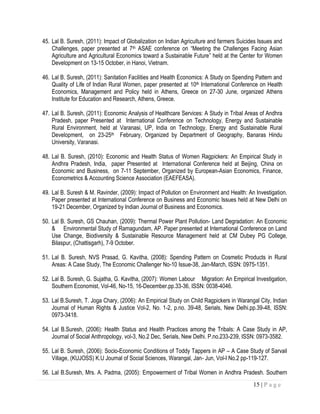 15 | P a g e
45. Lal B. Suresh, (2011): Impact of Globalization on Indian Agriculture and farmers Suicides Issues and
Challenges, paper presented at 7th ASAE conference on “Meeting the Challenges Facing Asian
Agriculture and Agricultural Economics toward a Sustainable Future” held at the Center for Women
Development on 13-15 October, in Hanoi, Vietnam.
46. Lal B. Suresh, (2011): Sanitation Facilities and Health Economics: A Study on Spending Pattern and
Quality of Life of Indian Rural Women, paper presented at 10th International Conference on Health
Economics, Management and Policy held in Athens, Greece on 27-30 June, organized Athens
Institute for Education and Research, Athens, Greece.
47. Lal B. Suresh, (2011): Economic Analysis of Healthcare Services: A Study in Tribal Areas of Andhra
Pradesh, paper Presented at International Conference on Technology, Energy and Sustainable
Rural Environment, held at Varanasi, UP, India on Technology, Energy and Sustainable Rural
Development, on 23-25th February, Organized by Department of Geography, Banaras Hindu
University, Varanasi.
48. Lal B. Suresh, (2010): Economic and Health Status of Women Ragpickers: An Empirical Study in
Andhra Pradesh, India, paper Presented at International Conference held at Beijing, China on
Economic and Business, on 7-11 September, Organized by European-Asian Economics, Finance,
Econometrics & Accounting Science Association (EAEFEASA).
49. Lal B. Suresh & M. Ravinder, (2009): Impact of Pollution on Environment and Health: An Investigation.
Paper presented at International Conference on Business and Economic Issues held at New Delhi on
19-21 December, Organized by Indian Journal of Business and Economics.
50. Lal B. Suresh, GS Chauhan, (2009): Thermal Power Plant Pollution- Land Degradation: An Economic
& Environmental Study of Ramagundam, AP. Paper presented at International Conference on Land
Use Change, Biodiversity & Sustainable Resource Management held at CM Dubey PG College,
Bilaspur, (Chattisgarh), 7-9 October.
51. Lal B. Suresh, NVS Prasad, G. Kavitha, (2008): Spending Pattern on Cosmetic Products in Rural
Areas: A Case Study, The Economic Challenger No-10 Issue-38, Jan-March, ISSN: 0975-1351.
52. Lal B. Suresh, G. Sujatha, G. Kavitha, (2007): Women Labour Migration: An Empirical Investigation,
Southern Economist, Vol-46, No-15, 16-December.pp.33-36, ISSN: 0038-4046.
53. Lal B.Suresh, T. Joga Chary, (2006): An Empirical Study on Child Ragpickers in Warangal City, Indian
Journal of Human Rights & Justice Vol-2, No. 1-2, p.no. 39-48, Serials, New Delhi.pp.39-48, ISSN:
0973-3418.
54. Lal B.Suresh, (2006): Health Status and Health Practices among the Tribals: A Case Study in AP,
Journal of Social Anthropology, vol-3, No.2 Dec, Serials, New Delhi. P.no.233-239, ISSN: 0973-3582.
55. Lal B. Suresh, (2006): Socio-Economic Conditions of Toddy Tappers in AP – A Case Study of Sarvail
Village, (KUJOSS) K.U Journal of Social Sciences, Warangal, Jan- Jun, Vol-I No.2 pp-119-127.
56. Lal B.Suresh, Mrs. A. Padma, (2005): Empowerment of Tribal Women in Andhra Pradesh. Southern
 