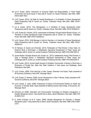 17 | P a g e
69. Lal B. Suresh, (2016): Introduction to Consumer Rights and Responsibilities, in Public Health
Environment and Social Issues in India (edt) B. Suresh Lal, Serials Publication, New Delhi, ISBN:
978-81-8387-756-5
70. Lal B. Suresh, (2015): Life Skills for Overall Development, in A Handbook of Career Development
Indian Perspectives (edt) B. Suresh Lal, Tanishq Publication House, New Delhi, ISBN: 978-81-
932006-0-5
71. Lal B. Suresh, (2015): Time Management, in A Handbook of Career Development Indian
Perspectives (edt) B. Suresh Lal, Tanishq Publication House, New Delhi, ISBN: 978-81-932006-0-5
72. Lal B. Suresh & G. Kavitha, (2015): Improvement of Sanitation Through Swachh Bharat A Study, in A
Handbook of Career Development Indian Perspectives (edt) B. Suresh Lal, Tanishq Publication
House, New Delhi, ISBN: 978-81-932006-0-5
73. Lal B. Suresh, (2015): Child Marriage in India An Overview, in A Handbook of Career Development
Indian Perspectives (edt) B. Suresh Lal, Tanishq Publication House, New Delhi, ISBN: 978-81-
932006-0-5
74. AV Ramana, B. Suresh Lal & Ravinder, (2013): Participation of Tribal Women in Diary Tasks: An
Empirical Study in Karimnagar, in Globalization Agricultural Development of Tribes: Issues and
Challenges (edt) B. Suresh Lal, Lambert Academic Publishing Germany, ISBN: 978-3-659-43301-6
75. Suresh Modem, Ravinder Musham & B. Suresh Lal, (2013): Indebtedness Among Tribal Farmers: A
Case in Warangal District, in Globalization Agricultural Development of Tribes: Issues and
Challenges (edt) B. Suresh Lal, Lambert Academic Publishing Germany, ISBN: 978-3-659-43301-6
76. Lal B. Suresh, (2012); Current Health Scenario of Subaltern Communities: A Review in Rural India, in
Dimensions of Female Sex- Ratio Inter State Variations in India Issues and Challenges, Serial
Publications, New Delhi.
77. Lal B. Suresh, (2009): Food Insecurity in India: Causes, Dimension and Impact, Paper presented at
AP Economic Conference, held at NIT, Warangal, March
78. Lal B. Suresh, G. Shankar, (2009): Human Development in India: A Review, Paper presented at AP
Economic Conference, held at NIT, Warangal, March
79. Lal B. Suresh, S. Jyothi, (2009): Assessment of Impact of Environmental Pollution on Health and
Economy: A Thematic Study, Paper presented at National seminar held at Dept. of Economics, KU,
Warangal, March
80. B.Suresh Lal, (2008): Information and Communication Technology for Disasters management, in
Disaster Mangement (edt) K. Hanumantha Rao & others, Serial Publications, New Delhi, ISBN: 978-
81-8387-214-0
81. K. Anitha, B.Suresh Lal & D. Vasavi, (2008): Disaster Management An Overview, in Disaster
Mangement (edt) K. Hanumantha Rao & others, Serial Publications, New Delhi. ISBN: 978-81-8387-
214-0
 