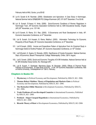 19 | P a g e
February held at ANU, Guntur, p.no.85-92
97. Lal B. Suresh & M. Ravinder, (2006): Globalization and Agriculture: A Case Study in Karimnagar,
National Seminar held at SR&BGNR PG College Khammam (AP) 15th &16th
December, P.no 50-56.
98. Lal. B. Suresh, D.Vasavi, K. Anita, (2006): Socio-Economic Conditions of Women Ragpickers in
Karimnagar Town, AP Economic Association Conference held at, SSN Educational Society, Ongole
(AP) 26th
November, p.no. 137-146.
99. Lal B Suresh, B. Rama, S.V. Rao, (2005): E-Governance and Rural Development in India, AP.
Economic Association Conference, on 4th
December.
100. Lal B. Suresh, S.A Hussain, B. Rama, Madhuri, (2005): Information Technology for Economic
Prosperity of Rural People, AP. Economic Association Conference, on 4th
December.
101. Lal B Suresh, (2005): Income and Expenditure Pattern of Agriculture Farm An Empirical Study in
Karimnagar District of Andhra Pradesh, AP. Economic Association Conference, on 16th
October.
102. Lal B.Suresh, K. Sujana, B. Sharada, (2005): Significance of Forests Ecosystem. National Seminar,
Dept. of Economics, Besant Theosophical, College. Madanapally, Chittor, 3&14, August.
103. Lal B. Suresh, (2005): Social and Economic Thoughts of Dr BR Ambedkar, National Seminar held at
Dr. BR Ambedkar Study Centre, KU, Warangal (AP).
104. Lal B. Suresh, Y. Sambaiah, Manohara Chary, M. Ravinder, (2005): Effects of Thermal Power
Pollution on Environment: A Case Study of KTPS in AP, AP Economic Association Conference, held
at Andhra University, Vishakapatnam on 12&13, February.
Chapters in Books-IV:
1. Physiocracy in Political Economy and Development, Published by SDLCE, KU- 2006.
2. Thomas Robert Malthus: Theory of Population and Markets Gluts in Political
Economy and Development, Published by SDLCE, KU- 2006.
3. The Heckscher-Ohlin Theorem in Development Economics, Published by SDLCE,
KU- 2006.
4. Trade Problems of Less-Developed Countries in International Economics, Published
by SDLCE, KU- 2006.
5. Prebisch – Singer Unequal Hypothesis in International Economics, Published by
SDLCE, KU- 2006.
6. Ricardo Theory of Rent in Development Economics, Published by SDLCE, KU-2006
 