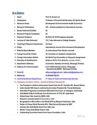 2 | P a g e
At a Glance:
1. Name: Prof. B. Suresh Lal
2. Designation: Professor of Economics& Secretary KU Sports Board
3. Research Areas: Development & Environmental Health Economics.
4. Research Publications: 105 – Articles published in International Journals.
5. Books Authored & Edited: 20
6. Research Projects Completed: 05
7. Research Guidance: 06 PhD & 07 M.Phil degrees Awarded
8. Lectures & Talks Delivered: 315, Talks delivered to College Students
9. Teaching & Research Experiences: 23-Years
10. Editor: International Journal of Environment & Development
11. Editorial Board Member: 35 -International Peer Review Journals
12. Foreign Countries Visited: 20- Countries on Academic Assignments
13. Foreign Universities Visited: 20- World Top Universities on Research Assignments
14. Education & Qualifications: M.A(Eco), M.Phil, Ph.D, M.Sc(CS), AcIASS, FISEC.
15. Department (Address): Economics, Kakatiya University, Warangal,TS-India.
16. Address for Communication: # 2-4-1532/2 Ashoka Colony- Vikasnagar
Hanamkonda-506001, Warangal-TS-India
17. Email ID: lalbsuresh@gmail.com lalbsuresh@kakatiya.ac.in
18. Mobile No: 91-9032457528 (P)
19. Community Service Experiences: 31 Years of Youth and Community Services
20. Prestigious Academic Honors, Awards & Citations Received-45:
 The President’s Lifetime Achievement Award from the US President Mr. Barack Obama
 Indira Gandhi NSS Award conferred by the Indian President Mr. Pranab Mukherjee
 State Best Programme Coordinator NSS Award from Govt. of Telangana, Hyderabad
 Gold Medal & Merit Certificate from the Governor of TS & AP, Hyderabad
 Global Green Star Award by NEHS, USA
 Research Laureate Award in Economics, India
 Bio-graphed in Who’s Who in the World-2014 by Marquis Publication, USA
 Holder of Unique World Records-2014 “Most Served Devotees by NSS”
 Amartya Sen Gold Medal Award from IIEM, India
 Mother Teresa Gold Medal Award, India
 Outstanding Economist Award from Venus Foundation, India
 