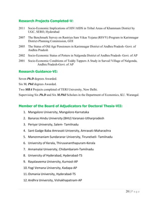 20 | P a g e
Research Projects Completed-V:
2011 Socio-Economic Implications of HIV/AIDS in Tribal Areas of Khammam District by
UGC, SERO, Hyderabad
2007 The Benchmark Survey on Rastriya Sam Vikas Yojana (RSVY) Program in Karimnagar
District-Planning Commission, GOI
2005 The Status of Old Age Pensioners in Karimnagar District of Andhra Pradesh- Govt. of
Andhra Pradesh
2002 Socio-Economic Status of Potters in Nalgonda District of Andhra Pradesh- Govt. of AP
2001 Socio-Economic Conditions of Toddy Tappers A Study in Sarvail Village of Nalgonda,
Andhra Pradesh-Govt. of AP
Research Guidance-VI:
Seven Ph.D degrees Awarded.
Six M. Phil degrees Awarded.
Two MBA Projects completed of TERI University, New Delhi.
Supervising Six Ph.D and Six M.Phil Scholars in the Department of Economics, KU. Warangal.
Member of the Board of Adjudicators for Doctoral Thesis-VII:
1. Mangalore University, Mangalore-Karnataka
2. Banaras Hindu University (BHU) Varanasi-Utharpradesh
3. Periyar University, Salem- Tamilnadu
4. Sant Gadge Baba Amravati University, Amravati-Maharashra
5. Manonmaniam Sundaranar University, Tirunelveli- Tamilnadu
6. University of Kerala, Thiruvananthapuram-Kerala
7. Annamalai University, Chidambaram-Tamilnadu
8. University of Hyderabad, Hyderabad-TS
9. Rayalaseema University, Kurnool-AP
10.Yogi Vemana University, Kadapa-AP
11.Osmania University, Hyderabad-TS
12.Andhra University, Vishakhapatnam-AP
 
