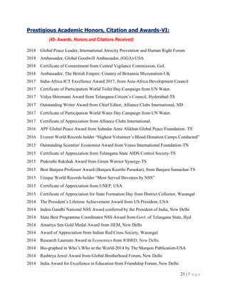 21 | P a g e
Prestigious Academic Honors, Citation and Awards-VI:
(45- Awards, Honors and Citations Received)
2018 Global Peace Leader, International Atrocity Prevention and Human Right Forum
2018 Ambassador, Global Goodwill Ambassador, (GGA)-USA
2018 Certificate of Commitment from Central Vigilance Commission, GoI.
2018 Ambassador, The British Empire: Country of Britannia Micronation-UK
2017 India-Africa ICT Excellence Award 2017, from Asia-Africa Development Council
2017 Certificate of Participation World Toilet Day Campaign from UN Water.
2017 Vidya Shiromani Award from Telangana Citizen‟s Council, Hyderabad-TS
2017 Outstanding Writer Award from Chief Editor, Alliance Clubs International, ND
2017 Certificate of Participation World Water Day Campaign from UN Water.
2017 Certificate of Appreciation from Alliance Clubs International.
2016 APF Global Peace Award from Subedar Amir Alikhan Global Peace Foundation- TS
2016 Everest World Records holder “Highest Volunteer‟s Blood Donation Camps Conducted”
2015 Outstanding Scientist/ Economist Award from Venus International Foundation-TN
2015 Certificate of Appreciation from Telangana State AIDS Control Society-TS
2015 Prakruthi Rakshak Award from Green Warrior Synergy-TS
2015 Best Banjara Professor Award (Banjara Keerthi Puraskar), from Banjara Samachar-TS
2015 Unique World Records holder “Most Served Devotees by NSS”
2015 Certificate of Appreciation from UNEP, USA
2015 Certificate of Appreciation for State Formation Day from District Collector, Warangal
2014 The President‟s Lifetime Achievement Award from US President, USA
2014 Indira Gandhi National NSS Award conferred by the President of India, New Delhi
2014 State Best Programme Coordinator NSS Award from Govt. of Telangana State, Hyd
2014 Amartya Sen Gold Medal Award from IIEM, New Delhi
2014 Award of Appreciation from Indian Red Cross Society, Warangal
2014 Research Laureate Award in Economics from IOBRD, New Delhi.
2014 Bio-graphed in Who‟s Who in the World-2014 by The Marquis Publication-USA
2014 Rashtrya Jewel Award from Global Brotherhood Forum, New Delhi
2014 India Award for Excellence in Education from Friendship Forum, New Delhi.
 