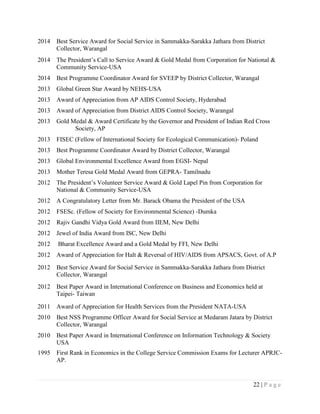 22 | P a g e
2014 Best Service Award for Social Service in Sammakka-Sarakka Jathara from District
Collector, Warangal
2014 The President‟s Call to Service Award & Gold Medal from Corporation for National &
Community Service-USA
2014 Best Programme Coordinator Award for SVEEP by District Collector, Warangal
2013 Global Green Star Award by NEHS-USA
2013 Award of Appreciation from AP AIDS Control Society, Hyderabad
2013 Award of Appreciation from District AIDS Control Society, Warangal
2013 Gold Medal & Award Certificate by the Governor and President of Indian Red Cross
Society, AP
2013 FISEC (Fellow of International Society for Ecological Communication)- Poland
2013 Best Programme Coordinator Award by District Collector, Warangal
2013 Global Environmental Excellence Award from EGSI- Nepal
2013 Mother Teresa Gold Medal Award from GEPRA- Tamilnadu
2012 The President‟s Volunteer Service Award & Gold Lapel Pin from Corporation for
National & Community Service-USA
2012 A Congratulatory Letter from Mr. Barack Obama the President of the USA
2012 FSESc. (Fellow of Society for Environmental Science) -Dumka
2012 Rajiv Gandhi Vidya Gold Award from IIEM, New Delhi
2012 Jewel of India Award from ISC, New Delhi
2012 Bharat Excellence Award and a Gold Medal by FFI, New Delhi
2012 Award of Appreciation for Halt & Reversal of HIV/AIDS from APSACS, Govt. of A.P
2012 Best Service Award for Social Service in Sammakka-Sarakka Jathara from District
Collector, Warangal
2012 Best Paper Award in International Conference on Business and Economics held at
Taipei- Taiwan
2011 Award of Appreciation for Health Services from the President NATA-USA
2010 Best NSS Programme Officer Award for Social Service at Medaram Jatara by District
Collector, Warangal
2010 Best Paper Award in International Conference on Information Technology & Society
USA
1995 First Rank in Economics in the College Service Commission Exams for Lecturer APRJC-
AP.
 