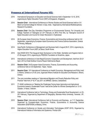 23 | P a g e
Presence at International Forums-VII:
2016 International Symposium on Education and Social Sciences held in September 13-15, 2016,
organizing by Higher Education Forum (HEF) at Singapore, Singapore.
2016 Session Chair: International Conference on Women Studies and Social Sciences held on 3-5
March at Carmel College for Women in Goa, India. Organized by International Multidisciplinary
Research Foundation.
2016 Session Chair: One Day Orientation Programme on Environmental Science, For University and
College Teachers of Telangana on 23rd February at JNTU Fine Arts, by Telangana Council of
Higher Education and Council for Green Revolution in Hyderabad.
2014 4th European Asian Economics, Finance, Econometrics and Accounting conference held on 3-6
September, organising by European Asian Economics and Finance Science Association, Greece
at Penang, Malaysia.
2014 Asia-Pacific Conference on Management and Business held in August 29-31, 2014, organizing by
Higher Education Forum (HEF) at Seoul, South Korea.
2014 Asia WASH 2014 The Inaugural Asian Symposium on the Water, Sanitation and Hygiene held on
27-29 august, 2014, organizing by PRESDA Foundation at Hiroshima, Japan.
2013 International conference on Indo-Nepal Economic Cooperation and Development, held from 20-21
April, 2013 at Hotel Soiltree Crowne Plazain Kathmandu-Nepal.
2012 Session Chair: 3rd European Asian Economics, Finance, Econometrics and Accounting
conference held on 5-8 September, Taipei, Taiwan.
2011 Session Chair: 10th International Conference on Health Economics, Management and Policy held
in Athens, Greece on 27-30 June, organized Athens Institute for Education and Research, Athens,
Greece.
2011 The core committee meeting on “International Migration and Poverty Reduction Policy and
Practice” held from 2nd & 3rd July 2011 at UNRISD, Geneva, Switzerland.
2011 7th ASAE conference on “Meeting the Challenges Facing Asian Agriculture and Agricultural
Economics toward a Sustainable Future” held at the Center for Women Development on 13-15
October, in Hanoi, Vietnam.
2011 International Conference held on Technology, Energy and Sustainable Rural Development, on 23-
25th February, Organized by Department of Geography, Banaras Hindu University, Varanasi, UP,
India.
2010 Session Chair: International Conference held on Economic and Business, on 7-11 September,
Organized by European-Asian Economics, Finance, Econometrics & Accounting Science
Association (EAEFEASA) at Beijing, China.
2010 International Conference on Society and Information Technologies (ICSIT 2010), Organized by
International Institute of Informatics and Systemics, Florida-USA.
 