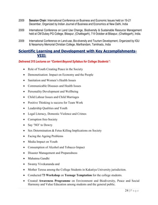 24 | P a g e
2009 Session Chair: International Conference on Business and Economic Issues held on 19-21
December, Organized by Indian Journal of Business and Economics at New Delhi, India
2009 International Conference on Land Use Change, Biodiversity & Sustainable Resource Management
held at CM Dubey PG College, Bilaspur, (Chattisgarh), 7-9 October at Bilaspur, (Chattisgarh), India.
2009 International Conference on Land-use, Bio-diversity and Tourism Development, Organized by IGU
& Nesamony Memorial Christian College, Marthandam, Tamilnadu, India
Scientific Learning and Development with Key Accomplishments-
VIII:
Delivered 315 Lectures on “Content Beyond Syllabus for College Students”:
 Role of Youth Creating Peace in the Society
 Demonetisation: Impact on Economy and the People
 Sanitation and Women‟s Health Issues
 Communicable Diseases and Health Issues
 Personality Development and Wellbeing
 Child Labour Issues and Child Marriages
 Positive Thinking is success for Team Work
 Leadership Qualities and Youth
 Legal Literacy, Domestic Violence and Crimes
 Corruption free-Society
 Say „NO‟ to Dowry
 Sex Determination & Fetus Killing Implications on Society
 Facing the Ageing Problems
 Media Impact on Youth
 Consumption of Alcohol and Tobacco Impact
 Disaster Management and Preparedness
 Mahatma Gandhi
 Swamy Vivekananda and
 Mother Teresa among the College Students in Kakatiya University jurisdiction.
 Conducted 73 Workshop on Teenage Temptation for the college students.
 Created Awareness Programme on Environment and Biodiversity, Peace and Social
Harmony and Value Education among students and the general public.
 