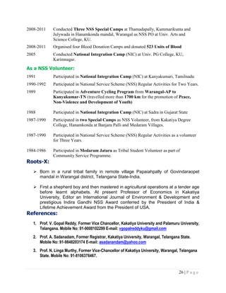 26 | P a g e
2008-2011 Conducted Three NSS Special Camps at Thamadapally, Kummarikunta and
Julywada in Hanamkonda mandal, Warangal as NSS PO at Univ. Arts and
Science College, KU.
2008-2011 Organised four Blood Donation Camps and donated 523 Units of Blood
2005 Conducted National Integration Camp (NIC) at Univ. PG College, KU,
Karimnagar.
As a NSS Volunteer:
1991 Participated in National Integration Camp (NIC) at Kanyakumari, Tamilnadu
1990-1992 Participated in National Service Scheme (NSS) Regular Activities for Two Years.
1989 Participated in Adventure Cycling Program from Warangal-AP to
Kanyakumar-TN (travelled more than 1700 km for the promotion of Peace,
Non-Violence and Development of Youth)
1988 Participated in National Integration Camp (NIC) at Sadra in Gujarat State
1987-1990 Participated in two Special Camps as NSS Volunteer, from Kakatiya Degree
College, Hanamkonda at Banjara Palli and Medaram Villages.
1987-1990 Participated in National Service Scheme (NSS) Regular Activities as a volunteer
for Three Years.
1984-1986 Participated in Medaram Jatara as Tribal Student Volunteer as part of
Community Service Programme.
Roots-X:
 Born in a rural tribal family in remote village Papaiahpally of Govindaraopet
mandal in Warangal district, Telangana State-India.
 First a shepherd boy and then mastered in agricultural operations at a tender age
before learnt alphabets. At present Professor of Economics in Kakatiya
University, Editor an International Journal of Environment & Development and
prestigious Indira Gandhi NSS Award conferred by the President of India &
Lifetime Achievement Award from the President of USA.
References:
1. Prof. V. Gopal Reddy, Former Vice Chancellor, Kakatiya University and Palamuru University,
Telangana. Mobile No: 91-9000102299 E-mail: vgopalreddyku@gmail.com
2. Prof. A. Sadanadam, Former Registrar, Kakatiya University, Warangal, Telangana State.
Mobile No: 91-9848203174 E-mail: asadanandam@yahoo.com
3. Prof. N. Linga Murthy, Former Vice-Chancellor of Kakatiya University, Warangal, Telangana
State. Mobile No: 91-8106376467.
 