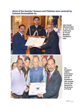 27 | P a g e
Some of the Awards/ Honours and Citations were received by
Eminent Personalities as:
Indira Gandhi
NSS Award-2014
by Govt. of India
conferred by
Sri. Pranab
Mukherjee,
President of
India.
The
President’s
Lifetime
Achievement
Award-2014
from the
President of
USA, received
from Sri. ESL
Narasimhan,
the Governor
of TS & AP
 