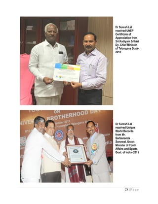 28 | P a g e
Dr Suresh Lal
received UNEP
Certificate of
Appreciation from
Sri Kadiyam Srihari
Dy. Chief Minister
of Telangana State-
2015
Dr Suresh Lal
received Unique
World Records
from Mr.
Sarbananda
Sonowal, Union
Minister of Youth
Affairs and Sports
Govt. of India- 2015
 