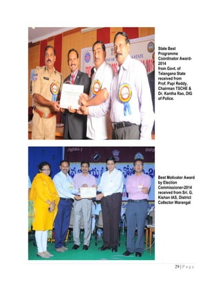 29 | P a g e
State Best
Programme
Coordinator Award-
2014
from Govt. of
Telangana State
received from
Prof. Papi Reddy,
Chairman TSCHE &
Dr. Kantha Rao, DIG
of Police.
Best Motivator Award
by Election
Commissioner-2014
received from Sri. G.
Kishan IAS, District
Collector Warangal
 