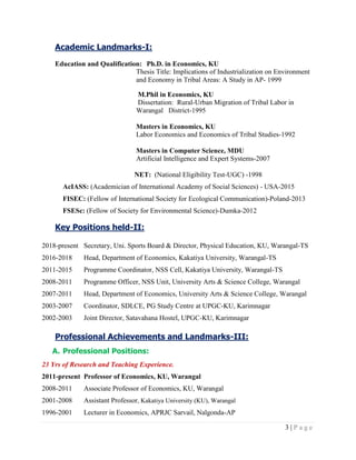 3 | P a g e
Academic Landmarks-I:
Education and Qualification: Ph.D. in Economics, KU
Thesis Title: Implications of Industrialization on Environment
and Economy in Tribal Areas: A Study in AP- 1999
M.Phil in Economics, KU
Dissertation: Rural-Urban Migration of Tribal Labor in
Warangal District-1995
Masters in Economics, KU
Labor Economics and Economics of Tribal Studies-1992
Masters in Computer Science, MDU
Artificial Intelligence and Expert Systems-2007
NET: (National Eligibility Test-UGC) -1998
AcIASS: (Academician of International Academy of Social Sciences) - USA-2015
FISEC: (Fellow of International Society for Ecological Communication)-Poland-2013
FSESc: (Fellow of Society for Environmental Science)-Dumka-2012
Key Positions held-II:
2018-present Secretary, Uni. Sports Board & Director, Physical Education, KU, Warangal-TS
2016-2018 Head, Department of Economics, Kakatiya University, Warangal-TS
2011-2015 Programme Coordinator, NSS Cell, Kakatiya University, Warangal-TS
2008-2011 Programme Officer, NSS Unit, University Arts & Science College, Warangal
2007-2011 Head, Department of Economics, University Arts & Science College, Warangal
2003-2007 Coordinator, SDLCE, PG Study Centre at UPGC-KU, Karimnagar
2002-2003 Joint Director, Satavahana Hostel, UPGC-KU, Karimnagar
Professional Achievements and Landmarks-III:
A. Professional Positions:
23 Yrs of Research and Teaching Experience.
2011-present Professor of Economics, KU, Warangal
2008-2011 Associate Professor of Economics, KU, Warangal
2001-2008 Assistant Professor, Kakatiya University (KU), Warangal
1996-2001 Lecturer in Economics, APRJC Sarvail, Nalgonda-AP
 