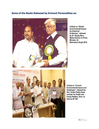 34 | P a g e
Some of the Books Released by Eminent Personalities as:
A Book on “Global
Environmental Issues:
An Empirical
Evidences”, released
by Dr. Sanjay Baru,
Media Advisor to Prime
Minister, Dr.
Manmohan Singh 2010.
A book on “Current
Environmental Issues and
Challenges”, released by
Shri. Gulam Nabhi Azad,
minister for Health and
Family Welfare, Govt. of
India & AP CM
 