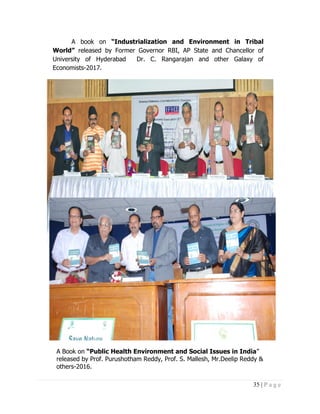 35 | P a g e
A book on “Industrialization and Environment in Tribal
World” released by Former Governor RBI, AP State and Chancellor of
University of Hyderabad Dr. C. Rangarajan and other Galaxy of
Economists-2017.
A Book on “Public Health Environment and Social Issues in India”
released by Prof. Purushotham Reddy, Prof. S. Mallesh, Mr.Deelip Reddy &
others-2016.
 