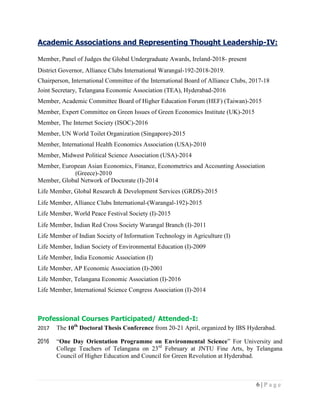 6 | P a g e
Academic Associations and Representing Thought Leadership-IV:
Member, Panel of Judges the Global Undergraduate Awards, Ireland-2018- present
District Governor, Alliance Clubs International Warangal-192-2018-2019.
Chairperson, International Committee of the International Board of Alliance Clubs, 2017-18
Joint Secretary, Telangana Economic Association (TEA), Hyderabad-2016
Member, Academic Committee Board of Higher Education Forum (HEF) (Taiwan)-2015
Member, Expert Committee on Green Issues of Green Economics Institute (UK)-2015
Member, The Internet Society (ISOC)-2016
Member, UN World Toilet Organization (Singapore)-2015
Member, International Health Economics Association (USA)-2010
Member, Midwest Political Science Association (USA)-2014
Member, European Asian Economics, Finance, Econometrics and Accounting Association
(Greece)-2010
Member, Global Network of Doctorate (I)-2014
Life Member, Global Research & Development Services (GRDS)-2015
Life Member, Alliance Clubs International-(Warangal-192)-2015
Life Member, World Peace Festival Society (I)-2015
Life Member, Indian Red Cross Society Warangal Branch (I)-2011
Life Member of Indian Society of Information Technology in Agriculture (I)
Life Member, Indian Society of Environmental Education (I)-2009
Life Member, India Economic Association (I)
Life Member, AP Economic Association (I)-2001
Life Member, Telangana Economic Association (I)-2016
Life Member, International Science Congress Association (I)-2014
Professional Courses Participated/ Attended-I:
2017 The 10th
Doctoral Thesis Conference from 20-21 April, organized by IBS Hyderabad.
2016 “One Day Orientation Programme on Environmental Science” For University and
College Teachers of Telangana on 23rd
February at JNTU Fine Arts, by Telangana
Council of Higher Education and Council for Green Revolution at Hyderabad.
 