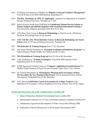 7 | P a g e
2015 Workshop on Preparation of Module on “Pilgrim Crowd and Volunteer Management”
from 04-08 May at Dr MCR HRD Institute, Hyderabad-TS.
2014 One-Day Workshop on SPSS 22 Application, organized by Department of Computer
Science, Kakatiya University, Warangal on 5th
July.
2014 Inter-University South Zone Workshop on Considering National Service Scheme as
Elective Subject and Skill Development with Vocational Educational Training at
KLE University, Belgaum, Karnataka State from 20-21 May.
2013 UGC Short Term Course on Research Methodology at The University of Burdwan,
Burdwan, West Bengal from 22-28, October.
2012 UGC Unit-KU, One -Week Refresher Course on Research Methodology for Social
Science from 12-18 June at Kakatiya University, Warangal-AP
2011 NSS Refresher & Training Program from 17-22, December.
2011 One Week National Workshop on “Economic Evaluation of Healthcare Programs” at
Indian Institute of Public Health, New Delhi from 09 -13, May.
2010 NSS Orientation & Training Program from 28, Oct to 06, November.
2004 3-day Workshop on “Training Techniques” at Dr.MCR HRD Institute of AP,
Hyderabad, from 28-30, October.
2003 ICSSR Sponsored Training Course on “Computer Application in Social Sciences” at
Madhya Pradesh Institute of Social Science Research, Ujjain from 17-26, February.
2003 the Training Programme on “Participatory Planning and Convergence of Basic
Services under the New Panchayat Raj System” held at National Institute of Rural
Development, Hyderabad from 01-06, December.
2002 UGC Sponsored Refresher Course in Economics for College Teachers in the
Department of Economics, Acharya Nagarjuna University, Guntur, from 10-30, August.
Organized Seminars 04 (with collaboration of UGC)-II:
1. Status of Education, Health & Environmental Issues in India-2018
2. International Conference on 25 Years of Economic Reforms in India(IC25YERI)-2017
3. Globalization-Agricultural Development of Tribes: Issues and Challenge-2008
4. Implications of Rural Infrastructure in AP Economic Development-2005
 