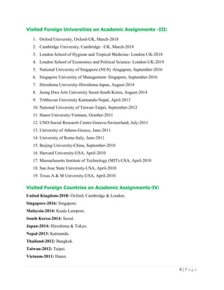 8 | P a g e
Visited Foreign Universities on Academic Assignments -III:
1. Oxford University, Oxford-UK, March-2018
2. Cambridge University, Cambridge –UK, March-2018
3. London School of Hygiene and Tropical Medicine- London-UK-2018
4. London School of Economics and Political Science- London-UK-2018
5. National University of Singapore (NUS) -Singapore, September-2016
6. Singapore University of Management- Singapore, September-2016
7. Hiroshima University-Hiroshima-Japan, August-2014
8. Jeong Hwa Arts University Seoul-South Korea, August-2014
9. Tribhuvan University Katmandu-Nepal, April-2013
10. National University of Taiwan-Taipei, September-2012
11. Hanoi University-Vietnam, October-2011
12. UNO-Social Research Centre Geneva-Switzerland, July-2011
13. University of Athens-Greece, June-2011
14. University of Rome-Italy, June-2011
15. Beijing University-China, September-2010
16. Harvard University-USA, April-2010
17. Massachusetts Institute of Technology (MIT)-USA, April-2010
18. San Jose State University-USA, April-2010
19. Texas A & M University-USA, April-2010
Visited Foreign Countries on Academic Assignments-IV:
United Kingdom-2018: Oxford, Cambridge & London.
Singapore-2016: Singapore.
Malaysia-2014: Kuala Lumpore.
South Korea-2014: Seoul.
Japan-2014: Hiroshima & Tokyo.
Nepal-2013: Katmandu.
Thailand-2012: Bangkok.
Taiwan-2012: Taipei.
Vietnam-2011: Hanoi.
 