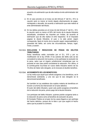 Decreto Legislativo N°813 y N°815
Auditoria Tributaria Página 10
acuerdo a la estimación que de ella realiza el ente administrador del
tributo.
c) En el caso previsto en el inciso (a) del Artículo 4° del D.L. 813, la
caución será no menor al monto dejado efectivamente de pagar,
reintegrado o devuelto, de acuerdo a estimación que este realice al
ente administrador del tributo.
d) En los delitos previstos en el inciso (b) del Artículo 4° del D.L. 813,
la caución será no menor al 50% del monto de la deuda tributaria
actualizada, considerar los importes por multas, de acuerdo al
estimación que de ella realice el ente respectivo. Si el imputado
pagase la deuda tributaria, el juez o la sala penal, según
corresponda, fijará el monto de la caución según responsabilidad y
gravedad del delito, así como las circunstancias, tiempo, lugar,
modo y ocasión.
1.3.1.3.3. EXCLUCION Y REDUCCION DE PENAS EN DELITOS
TRIBUTARIOS:
Estos beneficios están normados por el D.L. 815 y por su
modificación de la ley 27038. A los autores del delito solo se les
concederá la reducción de la pena y a los participes la exclusión de
la pena, salvo que el órgano jurisdiccional considerase que no
procede en ese caso podrá concederse la reducción. Por último, si
el contribuyente incurriese en nuevo delito tributario dentro de los
10 años de haber sido otorgado, se le revocara el aludido beneficio.
1.3.1.3.4. ACOGIMIENTO DE LOS BENEFICIOS:
La ley indica que aquel que solicita acogerse a los beneficios, se le
denominará solicitante, y una vez que le sea otorgado se le
denominará beneficiado.
Así también la Ley establece dos sujetos materia de beneficios en
función a la forma de intervención en el acto delictivo:
El autor del delito tributario, quien solo podrá acogerse al beneficio
de la reducción de pena, previo pago de la deuda tributaria.
Los participes del delito tributario, quienes podrán acogerse tanto a
la reducción de pena como al beneficio de exclusión de pena.
El Contador Público en el peor de los casos llegaría a ser partícipe
del hecho delictivo, porque dio la idea o por que sugirió el hecho
salvo que le prueben lo contrario.
 
