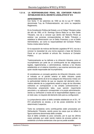 Decreto Legislativo N°813 y N°815
Auditoria Tributaria Página 11
1.3.1.4. LA RESPONSABILIDAD PENAL DEL CONTADOR PUBLICO
ESTABLECIDO EN EL DECRETO LEGISLATIVO N° 813
ANTECEDENTES:
Con fecha 11 de setiembre de 1959 se dio la Ley Nº 136252,
denominada "Ley de Profesionalización, así como su respectivo
Reglamento.
En la Constitución Política del Estado y en el Código Tributario antes
del año de 1993, el Dr. Domingo García Rada en su libro Delito
Tributario, nos da a conocer que dentro del Derecho Penal ya
existían Las acciones correspondientes al Delito Tributario y
establece la diferenciación con el Delito Financiero y con el Delito
Administrativo, así como la responsabilidad del Contador Público
frente a todos éstos hechos.
En la exposición de motivos del Decreto Legislativo Nº 813, nos da a
conocer la necesidad de una norma especial a base del Derecho
Penal en el que también el artículo 5to. Involucra al Contador
Público.
Tradicionalmente se ha definido a la infracción tributaria como el
incumplimiento por parte de un contribuyente de las obligaciones
legales, reglamentarias, o administrativas, relativas a los tributos
establecidos en el sistema impositivo y que acarrea sanciones para
quien resulte responsable del incumplimiento.
Al considerarse un concepto genérico de infracción tributaria, como
el indicado en el párrafo anterior el delito tributario queda
comprendido dentro de él en la categoría de infracciones mixtas con
la particularidad distinta de que se requiere del elemento dolo o
malicia además de su juzgamiento estará a cargo de los tribunales
ordinarios en contraposición a las simples contravenciones o
infracciones propiamente tales, cuya sanción mayormente
pecuniaria y su aplicación corresponden a la propia administración,
siendo su verificación a través de la responsabilidad objetiva o que
en todo caso, no requiere del elemento dolo para su configuración.
La jurisprudencia sobre el delito contable establecido en el D.L. N°
813 actualmente es escasa, y en las pocas existentes se han
determinado 2 aspectos:
Tanto los contadores como contribuyentes están procesados por
Defraudación Tributaria, siendo pocos los casos que se refiere la
figura autónoma denominada delito contable.
Que el delito contable es poco conocido, por lo que los últimos
casos judiciales aun están siendo materia de proceso judicial, no
existiendo a la fecha sentencias a las que se puede acceder.
 