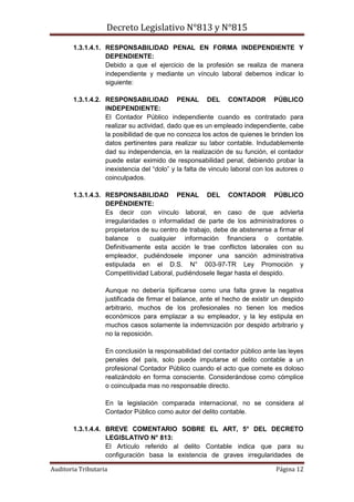 Decreto Legislativo N°813 y N°815
Auditoria Tributaria Página 12
1.3.1.4.1. RESPONSABILIDAD PENAL EN FORMA INDEPENDIENTE Y
DEPENDIENTE:
Debido a que el ejercicio de la profesión se realiza de manera
independiente y mediante un vínculo laboral debemos indicar lo
siguiente:
1.3.1.4.2. RESPONSABILIDAD PENAL DEL CONTADOR PÚBLICO
INDEPENDIENTE:
El Contador Público independiente cuando es contratado para
realizar su actividad, dado que es un empleado independiente, cabe
la posibilidad de que no conozca los actos de quienes le brinden los
datos pertinentes para realizar su labor contable. Indudablemente
dad su independencia, en la realización de su función, el contador
puede estar eximido de responsabilidad penal, debiendo probar la
inexistencia del “dolo” y la falta de vinculo laboral con los autores o
coinculpados.
1.3.1.4.3. RESPONSABILIDAD PENAL DEL CONTADOR PÚBLICO
DEPÉNDIENTE:
Es decir con vínculo laboral, en caso de que advierta
irregularidades o informalidad de parte de los administradores o
propietarios de su centro de trabajo, debe de abstenerse a firmar el
balance o cualquier información financiera o contable.
Definitivamente esta acción le trae conflictos laborales con su
empleador, pudiéndosele imponer una sanción administrativa
estipulada en el D.S. N° 003-97-TR Ley Promoción y
Competitividad Laboral, pudiéndosele llegar hasta el despido.
Aunque no debería tipificarse como una falta grave la negativa
justificada de firmar el balance, ante el hecho de existir un despido
arbitrario, muchos de los profesionales no tienen los medios
económicos para emplazar a su empleador, y la ley estipula en
muchos casos solamente la indemnización por despido arbitrario y
no la reposición.
En conclusión la responsabilidad del contador público ante las leyes
penales del país, solo puede imputarse el delito contable a un
profesional Contador Público cuando el acto que comete es doloso
realizándolo en forma consciente. Considerándose como cómplice
o coinculpada mas no responsable directo.
En la legislación comparada internacional, no se considera al
Contador Público como autor del delito contable.
1.3.1.4.4. BREVE COMENTARIO SOBRE EL ART, 5° DEL DECRETO
LEGISLATIVO N° 813:
El Artículo referido al delito Contable indica que para su
configuración basa la existencia de graves irregularidades de
 
