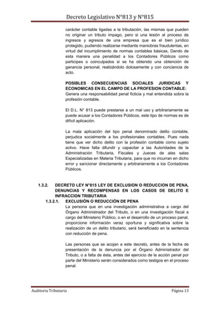 Decreto Legislativo N°813 y N°815
Auditoria Tributaria Página 13
carácter contable ligadas a la tributación, las mismas que pueden
no originar un tributo impago, pero si una lesión al proceso de
ingresos y egresos de una empresa que es el bien jurídico
protegido, pudiendo realizarse mediante maniobras fraudulentas, en
virtud del incumplimiento de normas contables básicas, Dando de
esta manera una penalidad a los Contadores Públicos como
participes o coinculpados si se ha obtenido una obtención de
ganancia personal, realizándolo dolosamente y con conciencia de
acto.
POSIBLES CONSECUENCIAS SOCIALES JURIDICAS Y
ECONOMICAS EN EL CAMPO DE LA PROFESION CONTABLE:
Genera una responsabilidad penal ficticia y mal entendida sobra la
profesión contable.
El D.L. N° 813 puede prestarse a un mal uso y arbitrariamente se
puede acusar a los Contadores Públicos, este tipo de normas es de
difícil aplicación.
La mala aplicación del tipo penal denominado delito contable,
perjudica socialmente a los profesionales contables. Pues nada
tiene que ver dicho delito con la profesión contable como sujeto
activo. Hace falta difundir y capacitar a las Autoridades de la
Administración Tributaria, Fiscales y Jueces de alas salas
Especializadas en Materia Tributaria, para que no incurran en dicho
error y sancionar directamente y arbitrariamente a los Contadores
Públicos.
1.3.2. DECRETO LEY N°815 LEY DE EXCLUSION O REDUCCION DE PENA,
DENUNCIAS Y RECOMPENSAS EN LOS CASOS DE DELITO E
INFRACCION TRIBUTARIA
1.3.2.1. EXCLUSIÓN O REDUCCIÓN DE PENA
La persona que en una investigación administrativa a cargo del
Órgano Administrador del Tributo, o en una investigación fiscal a
cargo del Ministerio Público, o en el desarrollo de un proceso panal,
proporcione información veraz oportuna y significativa sobre la
realización de un delito tributario, será beneficiado en la sentencia
con reducción de pena.
Las personas que se acojan a este decreto, antes de la fecha de
presentación de la denuncia por el Órgano Administrador del
Tributo, o a falta de ésta, antes del ejercicio de la acción penal por
parte del Ministerio serán considerados como testigos en el proceso
penal.
 