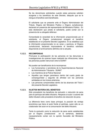 Decreto Legislativo N°813 y N°815
Auditoria Tributaria Página 14
Se les denominara solicitantes cuando estas personas soliciten
acogerse a los beneficios de este Decreto, después que se le
otorgue el beneficio será beneficiado.
El solicitante que se presente ante el Órgano Administrador del
Tributo, Órgano del Ministerio Publico o Órgano Jurisdiccional,
declarará en presencia del representante del Ministerio Público. En
esta declaración que preste el solicitante, podrá contar con la
presencia de su abogado defensor.
Comprobada la veracidad de la información proporcionada por el
solicitante, el Órgano Jurisdiccional otorgará el beneficio
establecido en el presente Decreto Legislativo. Si se establece que
la información proporcionada no es veraz y oportuna, el Órgano
Jurisdiccional, declarará improcedente el beneficio solicitado
disponiendo el archivamiento definitivo de lo actuado.
1.3.2.2. RECOMPENSAS
Promueve la participación de las persones en las denuncias e
investigaciones de quienes hayan realizado las infracciones; todas
las personas pueden denunciar ante la SUNAT
No pueden ser beneficiarios de la recompensa:
 Los funcionarios o servidores de la Superintendencia Nacional
de Administración Tributaria - SUNAT
 Los miembros de la Policía Nacional
 Aquellos que tengan parentesco dentro del cuarto grado de
consanguinidad y segundo de afinidad con las personas
señaladas en los incisos anteriores.
 Las personas comprendidas dentro de los alcances del Título I
del presente Decreto Legislativo.
1.3.2.3. SUJETOS MATERIA DEL BENEFICIO
Sólo procederán los beneficios de exclusión o reducción de pena
para el partícipe del delito tributario. Respecto al autor o autores del
delito tributario sólo procederá el beneficio de reducción de pena.
La diferencia tiene como base principal, la posición de ventaja
económica que tiene el autor frente al partícipe, quien sólo es un
colaborador del autor en la consumación del delito tributario.
Tanto la exclusión como la reducción de pena serán establecidas
por el Órgano Jurisdiccional en la sentencia, debiendo
necesariamente contar con la opinión favorable del Ministerio
Público.
 