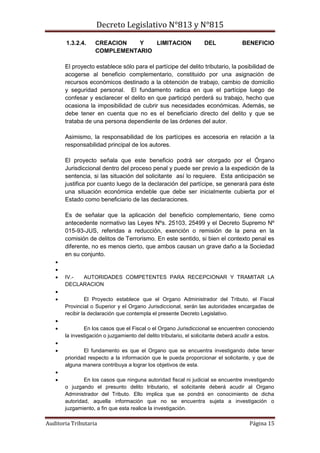 Decreto Legislativo N°813 y N°815
Auditoria Tributaria Página 15
1.3.2.4. CREACION Y LIMITACION DEL BENEFICIO
COMPLEMENTARIO
El proyecto establece sólo para el partícipe del delito tributario, la posibilidad de
acogerse al beneficio complementario, constituido por una asignación de
recursos económicos destinado a la obtención de trabajo, cambio de domicilio
y seguridad personal. El fundamento radica en que el partícipe luego de
confesar y esclarecer el delito en que participó perderá su trabajo, hecho que
ocasiona la imposibilidad de cubrir sus necesidades económicas. Además, se
debe tener en cuenta que no es el beneficiario directo del delito y que se
trataba de una persona dependiente de las órdenes del autor.
Asimismo, la responsabilidad de los partícipes es accesoria en relación a la
responsabilidad principal de los autores.
El proyecto señala que este beneficio podrá ser otorgado por el Órgano
Jurisdiccional dentro del proceso penal y puede ser previo a la expedición de la
sentencia, si las situación del solicitante así lo requiere. Esta anticipación se
justifica por cuanto luego de la declaración del partícipe, se generará para éste
una situación económica endeble que debe ser inicialmente cubierta por el
Estado como beneficiario de las declaraciones.
Es de señalar que la aplicación del beneficio complementario, tiene como
antecedente normativo las Leyes Nºs. 25103, 25499 y el Decreto Supremo Nº
015-93-JUS, referidas a reducción, exención o remisión de la pena en la
comisión de delitos de Terrorismo. En este sentido, si bien el contexto penal es
diferente, no es menos cierto, que ambos causan un grave daño a la Sociedad
en su conjunto.


 IV.- AUTORIDADES COMPETENTES PARA RECEPCIONAR Y TRAMITAR LA
DECLARACION

 El Proyecto establece que el Organo Administrador del Tributo, el Fiscal
Provincial o Superior y el Organo Jurisdiccional, serán las autoridades encargadas de
recibir la declaración que contempla el presente Decreto Legislativo.

 En los casos que el Fiscal o el Organo Jurisdiccional se encuentren conociendo
la investigación o juzgamiento del delito tributario, el solicitante deberá acudir a estos.

 El fundamento es que el Organo que se encuentra investigando debe tener
prioridad respecto a la información que le pueda proporcionar el solicitante, y que de
alguna manera contribuya a lograr los objetivos de esta.

 En los casos que ninguna autoridad fiscal ni judicial se encuentre investigando
o juzgando el presunto delito tributario, el solicitante deberá acudir al Organo
Administrador del Tributo. Ello implica que se pondrá en conocimiento de dicha
autoridad, aquella información que no se encuentra sujeta a investigación o
juzgamiento, a fin que esta realice la investigación.
 