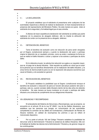 Decreto Legislativo N°813 y N°815
Auditoria Tributaria Página 16


 V.- LA DECLARACION

 El proyecto establece que el solicitante al presentarse ante cualquiera de las
autoridades respectivas a efectos de realizar la declaración, lo hará necesariamente en
presencia del representante del Ministerio Público. De esta manera se quiere dotar al
solicitante de la seguridad y formalidad legal que el caso amerita.

 A efectos de hacer expeditiva la declaración del solicitante se señala que podrá
realizarse sin la presencia de abogado defensor, ello no impide la atribución del
solicitante de contar con la presencia de su abogado defensor.


 VI.- OBTENCION DEL BENEFICIO

 Tanto el beneficio de exclusión como de reducción de pena serán otorgados
por el Organo Jurisdiccional siempre y cuando la declaración del autor o partícipe
origine la obtención de un resultado concreto, como es evitar o esclarecer la forma en
que se realizó el delito tributario o ubicar y capturar a los autores o partícipes de dicho
delito.

 En lo referente al autor, la solicitud de reducción se sujeta a un requisito mayor,
que es, el pago de la deuda tributaria. Este requisito se justifica en virtud que el autor
es la persona que se beneficia directamente con la realización del delito tributario, y la
única forma de disminuírsele la pena es con la reparación del perjuicio económico que
causó al Estado y a la sociedad en general.


 VII.- REVOCACION DEL BENEFICIO

 El Proyecto establece la posibilidad que el Organo Jurisdiccional revoque el
beneficio de exclusión o reducción de pena en función del actuar posterior del autor o
partícipe, esto es, cuando cometan delito tributario dentro de los diez años de obtenido
el beneficio De esta manera se busca mantener en el autor o partícipe del delito
tributario una conducta de cumplimiento de sus obligaciones tributarias.


 VIII.-DENUNCIAS Y RECOMPENSAS

 El antecedente del Sistema de Denuncias y Recompensas, que se propone, se
encuentra en el artículo 39 de la Ley Nº 26461, Ley de los Delitos Aduaneros, que
establece que las personas que pongan en conocimiento de las autoridades
competentes la comisión de los delitos de Contrabando y Defraudación de Rentas de
Aduana recibirán, en calidad de recompensa los premios a que se refiere el
mencionado dispositivo.

 Por su parte el artículo 192 del Código Tributario establece la posibilidad de
denunciar ante la Administración Tributaria la existencia de delitos tributarios. Ello con
la finalidad de facilitar las labores de la Administración Tributaria y de generar riesgo en
los contribuyentes.
 